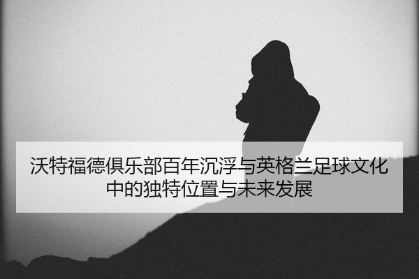沃特福德俱乐部百年沉浮与英格兰足球文化中的独特位置与未来发展