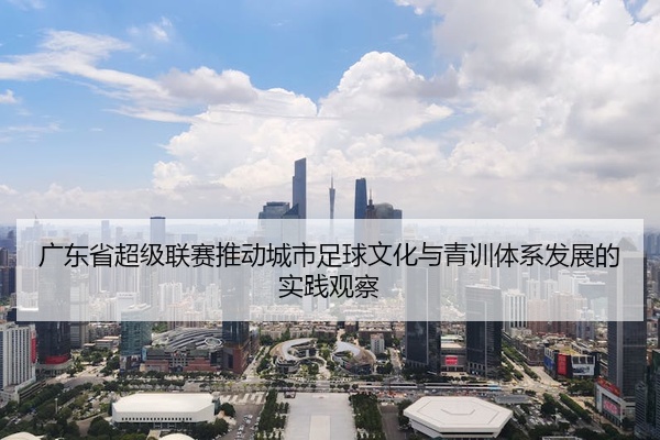广东省超级联赛推动城市足球文化与青训体系发展的实践观察